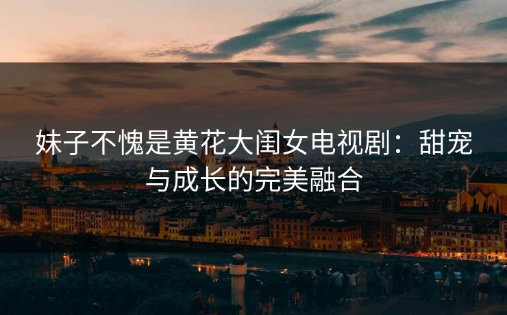 妹子不愧是黄花大闺女电视剧：甜宠与成长的完美融合