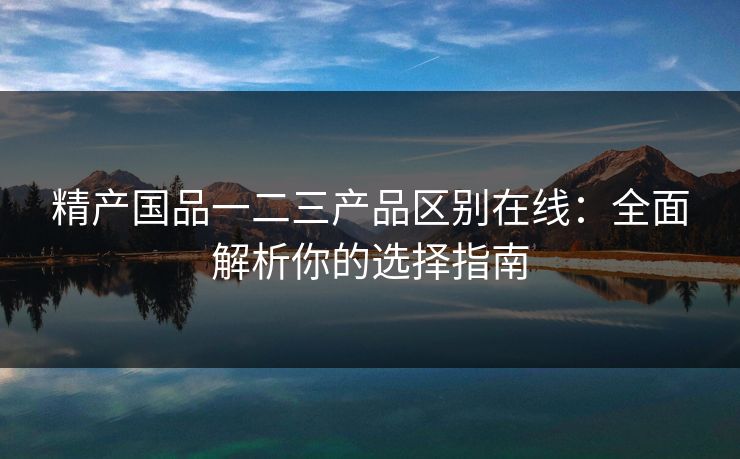 精产国品一二三产品区别在线：全面解析你的选择指南