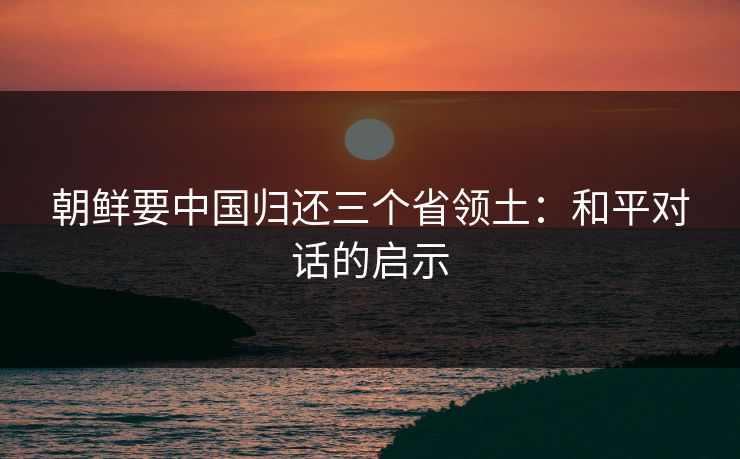 朝鲜要中国归还三个省领土：和平对话的启示