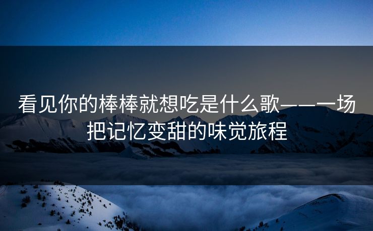 看见你的棒棒就想吃是什么歌——一场把记忆变甜的味觉旅程