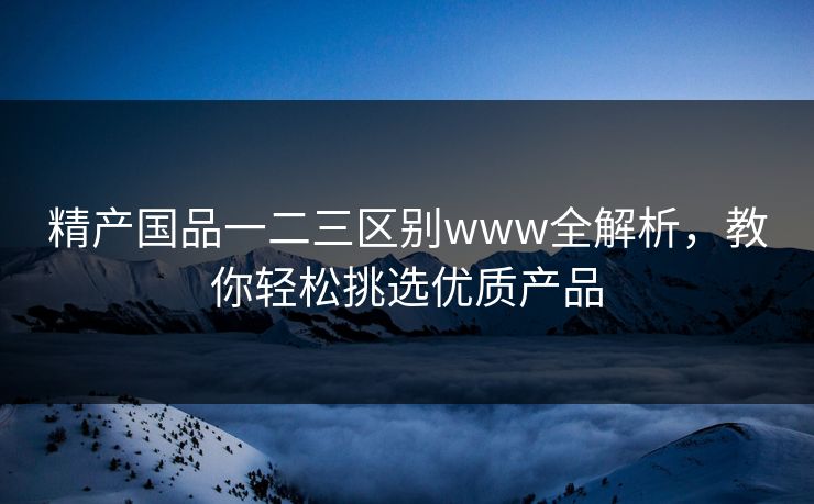 精产国品一二三区别www全解析，教你轻松挑选优质产品