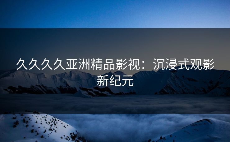 久久久久亚洲精品影视：沉浸式观影新纪元