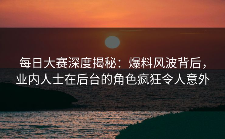 每日大赛深度揭秘：爆料风波背后，业内人士在后台的角色疯狂令人意外