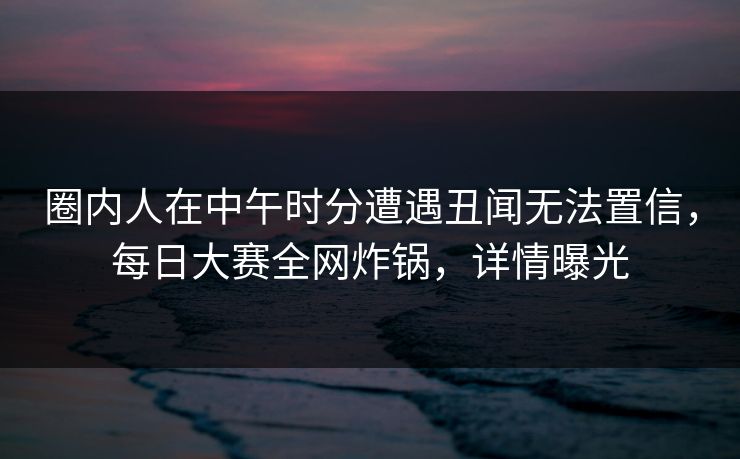 圈内人在中午时分遭遇丑闻无法置信，每日大赛全网炸锅，详情曝光