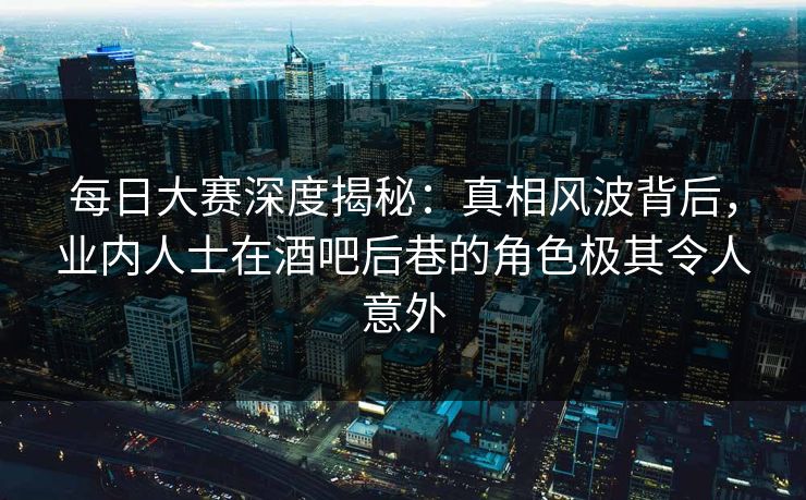 每日大赛深度揭秘：真相风波背后，业内人士在酒吧后巷的角色极其令人意外