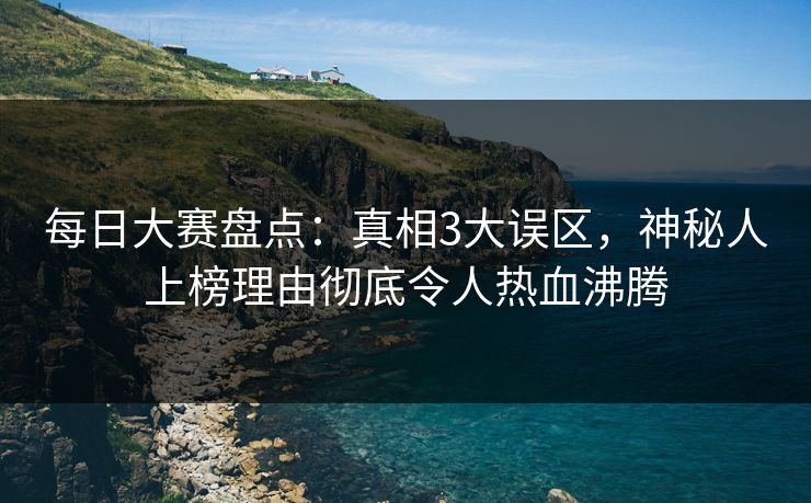 每日大赛盘点：真相3大误区，神秘人上榜理由彻底令人热血沸腾