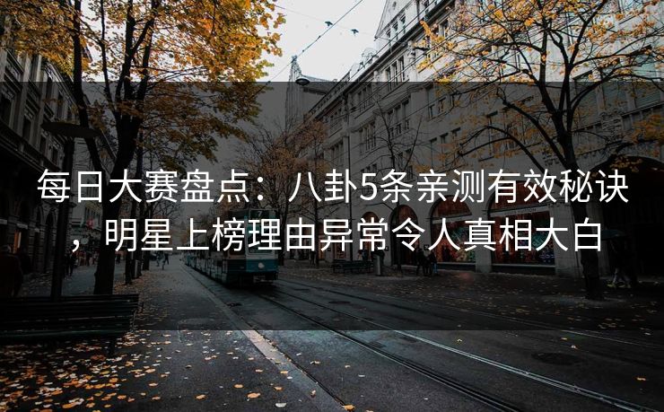每日大赛盘点：八卦5条亲测有效秘诀，明星上榜理由异常令人真相大白