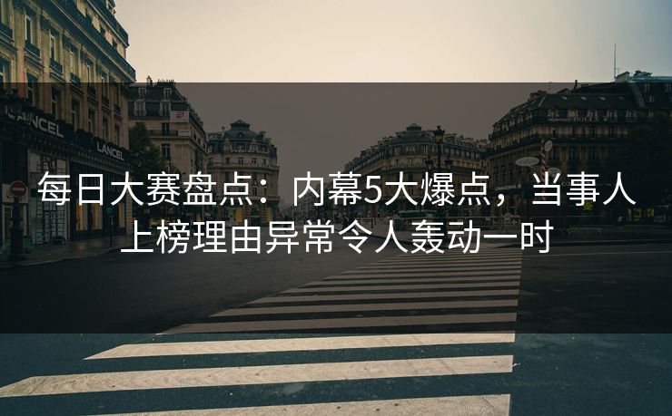 每日大赛盘点：内幕5大爆点，当事人上榜理由异常令人轰动一时