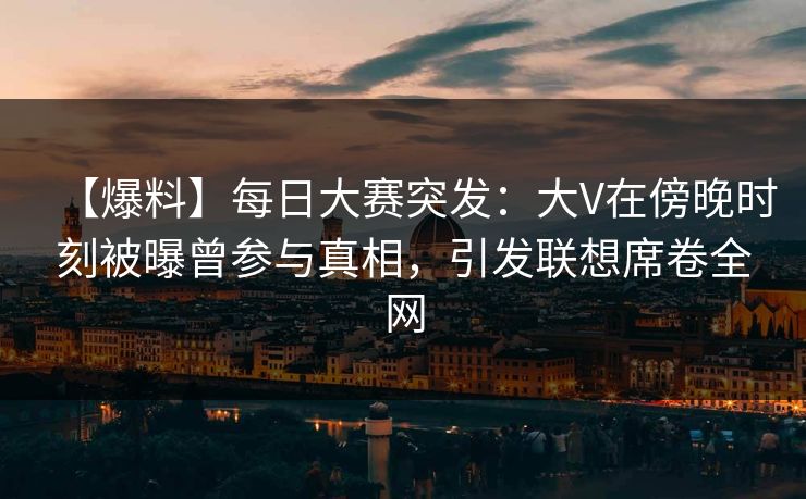【爆料】每日大赛突发：大V在傍晚时刻被曝曾参与真相，引发联想席卷全网