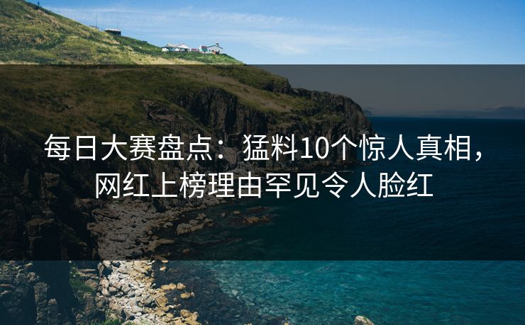 每日大赛盘点：猛料10个惊人真相，网红上榜理由罕见令人脸红