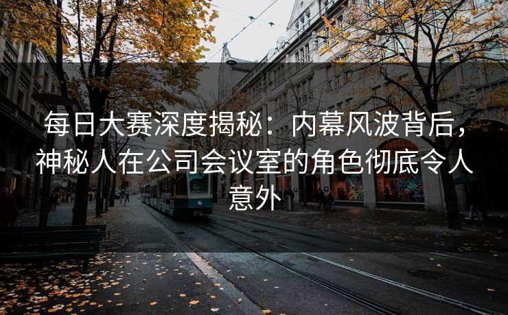 每日大赛深度揭秘：内幕风波背后，神秘人在公司会议室的角色彻底令人意外