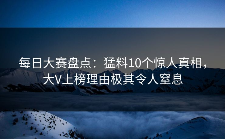 每日大赛盘点：猛料10个惊人真相，大V上榜理由极其令人窒息