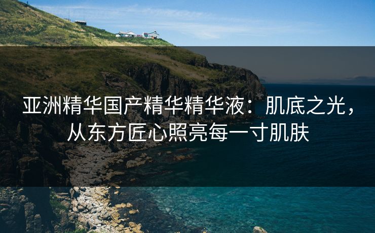亚洲精华国产精华精华液：肌底之光，从东方匠心照亮每一寸肌肤
