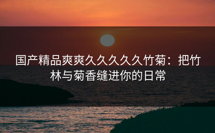 国产精品爽爽久久久久久竹菊：把竹林与菊香缝进你的日常