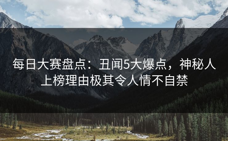 每日大赛盘点：丑闻5大爆点，神秘人上榜理由极其令人情不自禁
