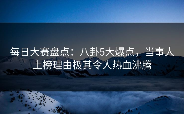 每日大赛盘点：八卦5大爆点，当事人上榜理由极其令人热血沸腾