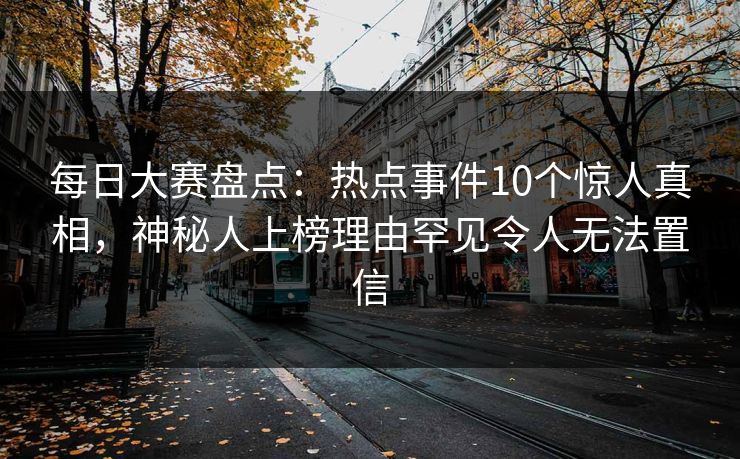 每日大赛盘点：热点事件10个惊人真相，神秘人上榜理由罕见令人无法置信