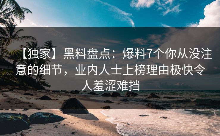 【独家】黑料盘点：爆料7个你从没注意的细节，业内人士上榜理由极快令人羞涩难挡
