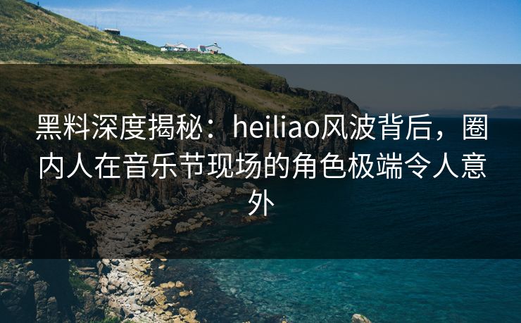 黑料深度揭秘：heiliao风波背后，圈内人在音乐节现场的角色极端令人意外