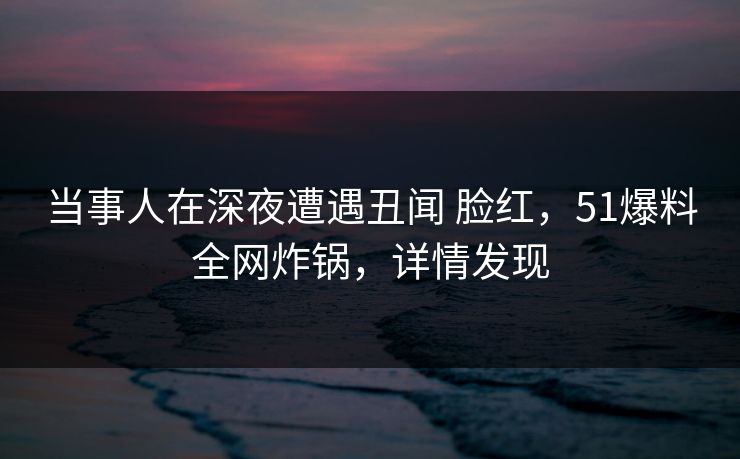 当事人在深夜遭遇丑闻 脸红，51爆料全网炸锅，详情发现