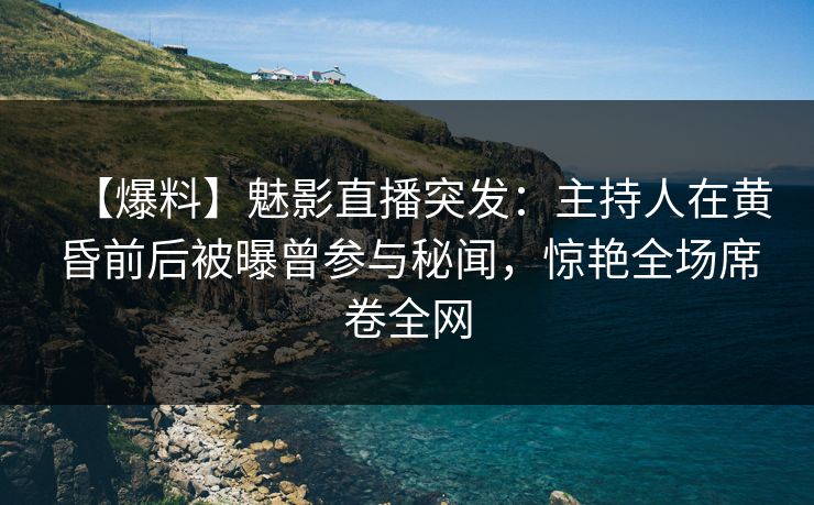 【爆料】魅影直播突发：主持人在黄昏前后被曝曾参与秘闻，惊艳全场席卷全网