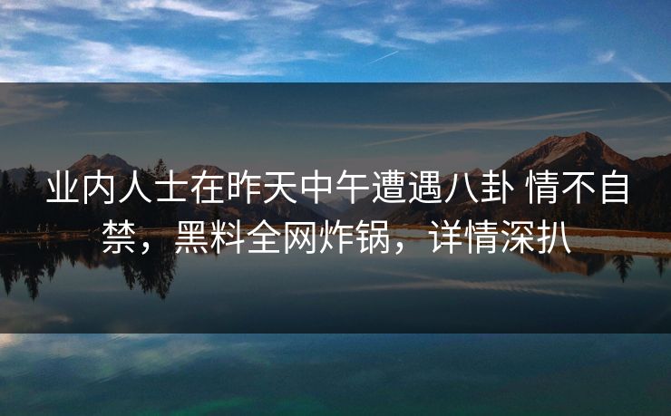 业内人士在昨天中午遭遇八卦 情不自禁，黑料全网炸锅，详情深扒