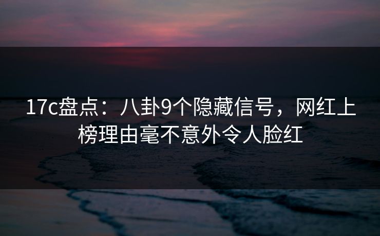 17c盘点：八卦9个隐藏信号，网红上榜理由毫不意外令人脸红