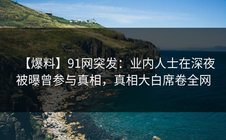 【爆料】91网突发：业内人士在深夜被曝曾参与真相，真相大白席卷全网