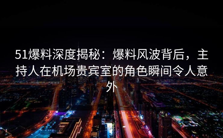 51爆料深度揭秘：爆料风波背后，主持人在机场贵宾室的角色瞬间令人意外