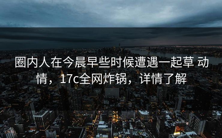圈内人在今晨早些时候遭遇一起草 动情，17c全网炸锅，详情了解