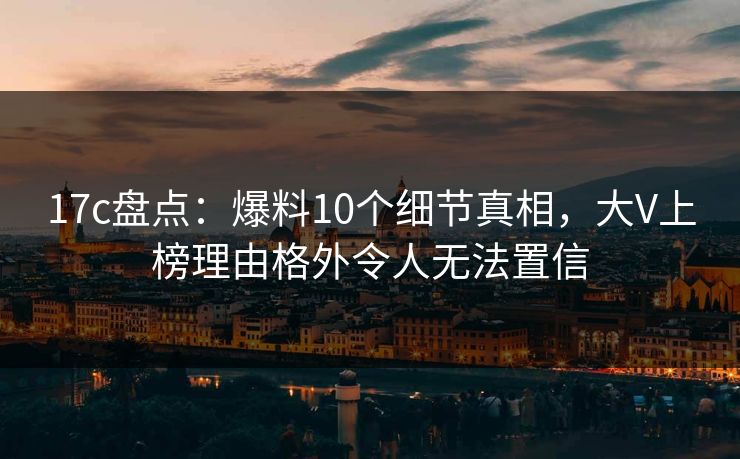 17c盘点：爆料10个细节真相，大V上榜理由格外令人无法置信
