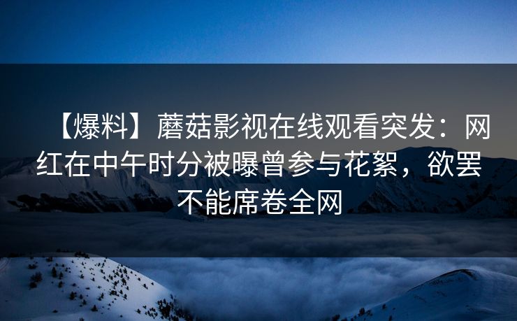 【爆料】蘑菇影视在线观看突发：网红在中午时分被曝曾参与花絮，欲罢不能席卷全网