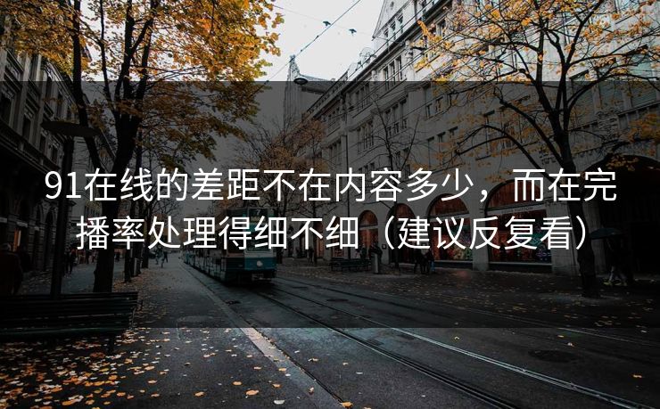 91在线的差距不在内容多少，而在完播率处理得细不细（建议反复看）