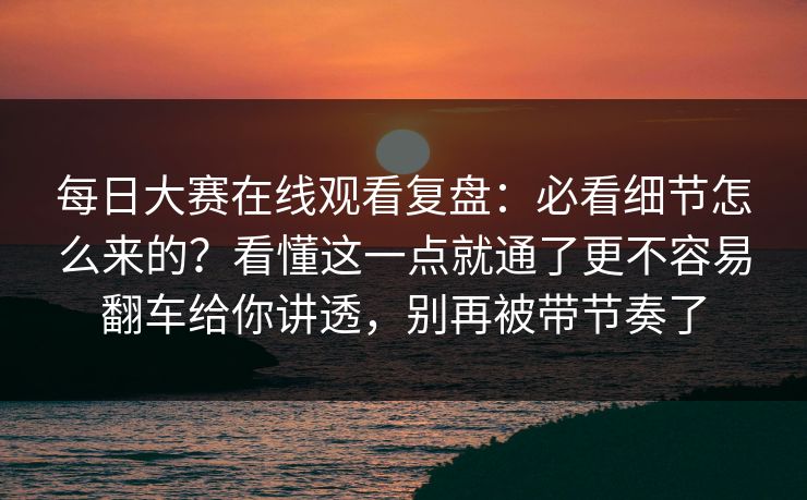 每日大赛在线观看复盘：必看细节怎么来的？看懂这一点就通了更不容易翻车给你讲透，别再被带节奏了