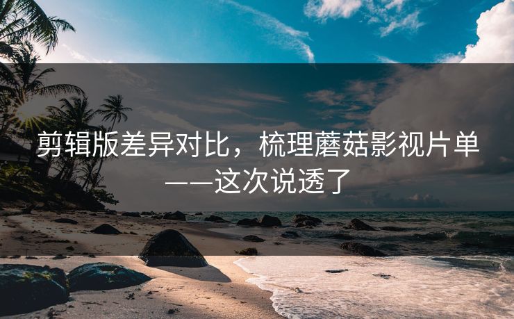 剪辑版差异对比，梳理蘑菇影视片单——这次说透了
