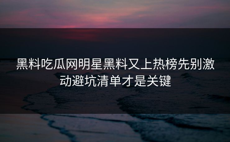 黑料吃瓜网明星黑料又上热榜先别激动避坑清单才是关键