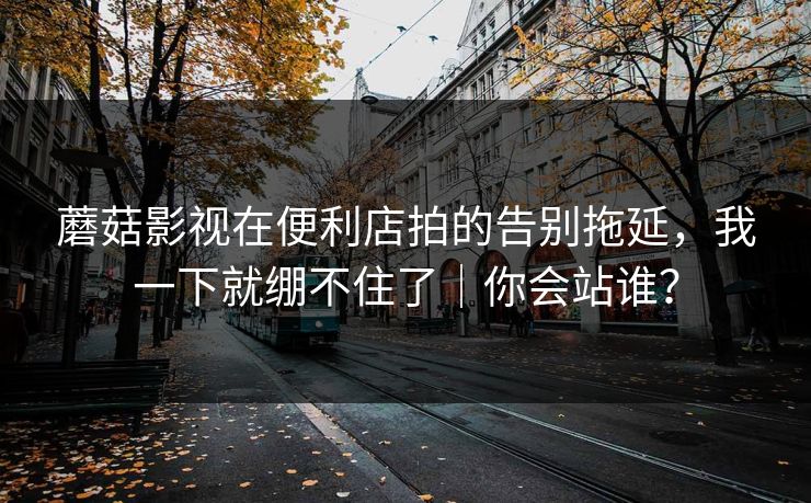 蘑菇影视在便利店拍的告别拖延，我一下就绷不住了｜你会站谁？