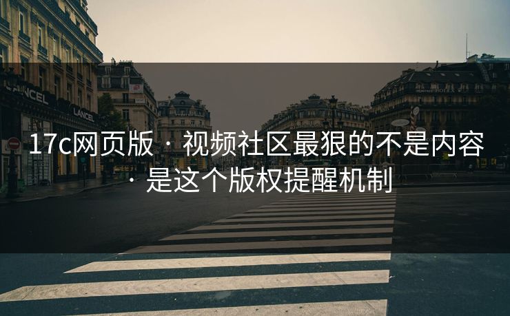 17c网页版 · 视频社区最狠的不是内容 · 是这个版权提醒机制